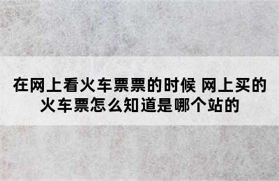 在网上看火车票票的时候 网上买的火车票怎么知道是哪个站的
